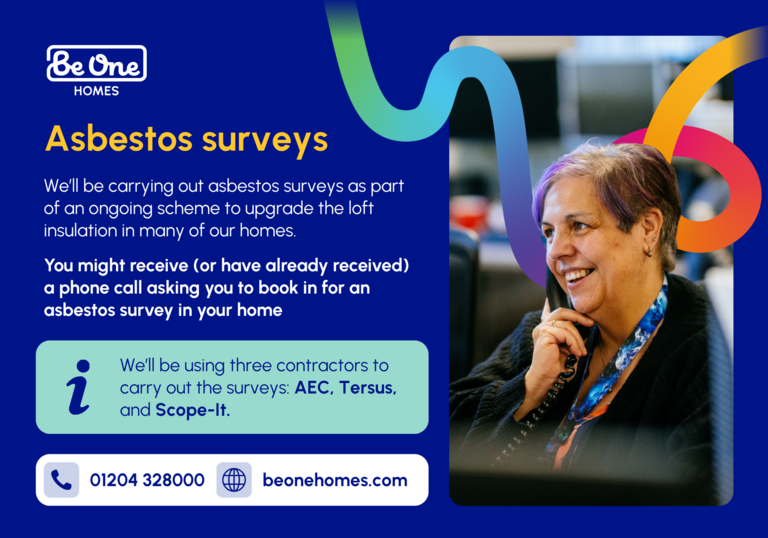 A graphic including an image of a female Be One Homes colleague answering a phone call. It reads: 'Asbestos surveys: We'll be carrying out asbestos surveys as part of an ongoing scheme to upgrade the loft insulation in many of our homes. You might receive (or have already received) a phone call asking you to book in for an asbestos survey in your home. We'll be using three contractors to carry out the surveys: AEC, Tersus, and Scope-It.'